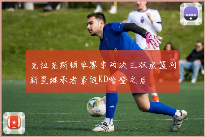 克拉克斯顿单赛季两次三双成篮网新星继承者紧随KD哈登之后