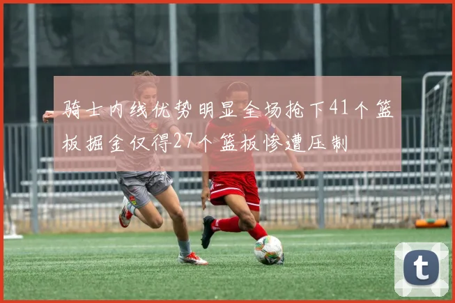 骑士内线优势明显全场抢下41个篮板掘金仅得27个篮板惨遭压制