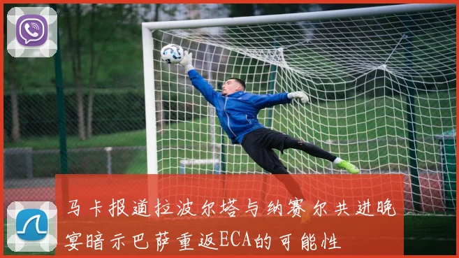 马卡报道拉波尔塔与纳赛尔共进晚宴暗示巴萨重返ECA的可能性