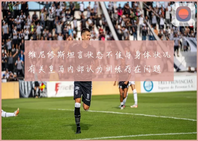 维尼修斯坦言状态不佳与身体状况有关皇马内部认为训练存在问题