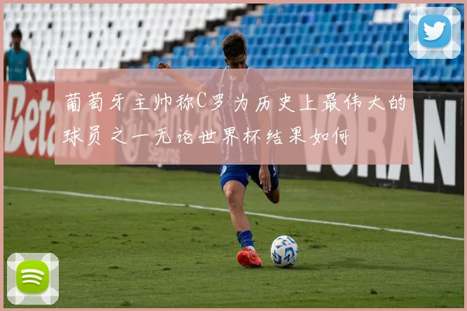 葡萄牙主帅称C罗为历史上最伟大的球员之一无论世界杯结果如何