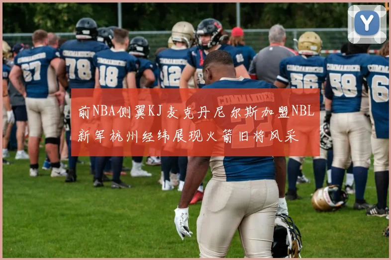 前NBA侧翼KJ麦克丹尼尔斯加盟NBL新军杭州经纬展现火箭旧将风采
