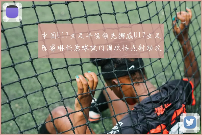 中国U17女足半场领先挪威U17女足陈睿琳任意球破门周欣怡点射助攻