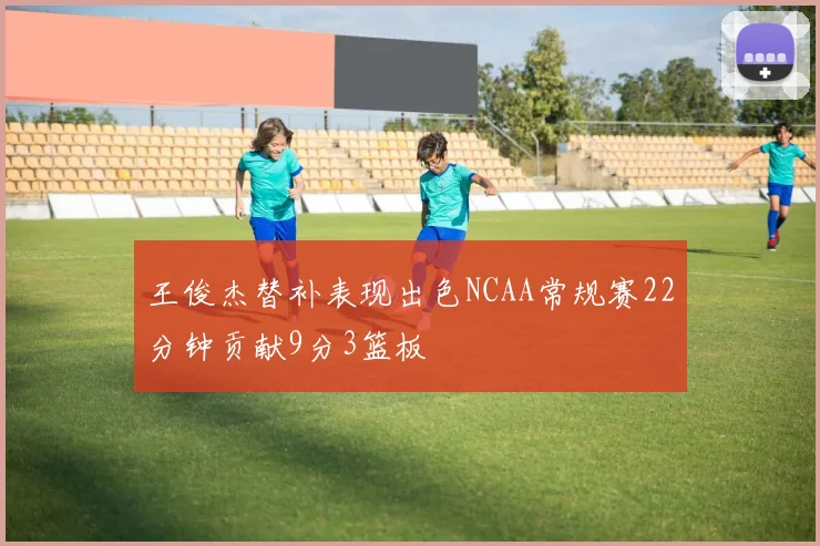 王俊杰替补表现出色NCAA常规赛22分钟贡献9分3篮板