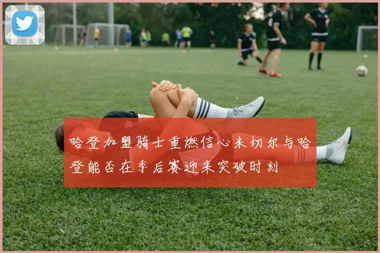 哈登加盟骑士重燃信心米切尔与哈登能否在季后赛迎来突破时刻