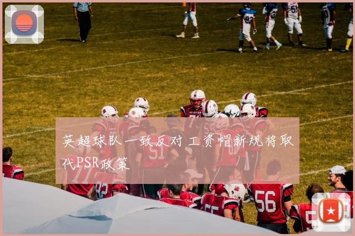 英超球队一致反对工资帽新规将取代PSR政策