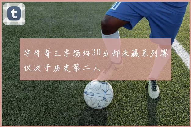 字母哥三季场均30分却未赢系列赛仅次于历史第二人