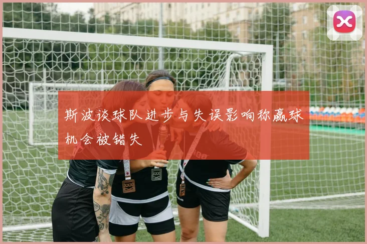 斯波谈球队进步与失误影响称赢球机会被错失