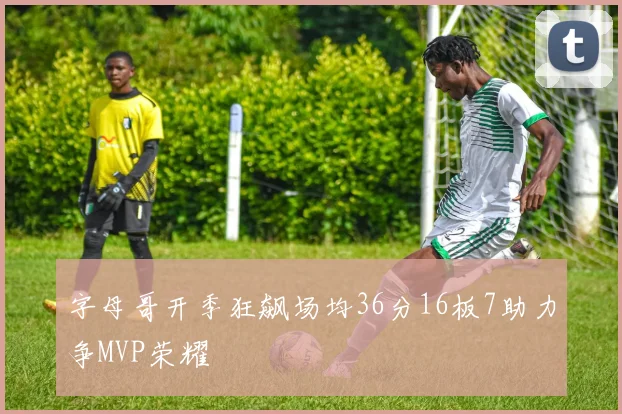 字母哥开季狂飙场均36分16板7助力争MVP荣耀
