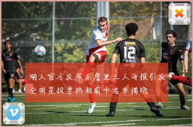 湖人官方发布东詹里三人海报引发全明星投票热潮前十名单揭晓