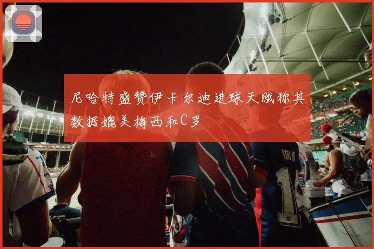 尼哈特盛赞伊卡尔迪进球天赋称其数据媲美梅西和C罗