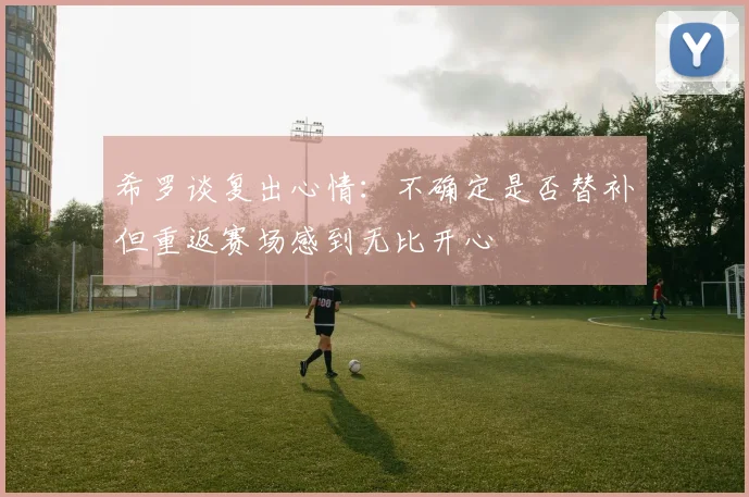 希罗谈复出心情：不确定是否替补但重返赛场感到无比开心