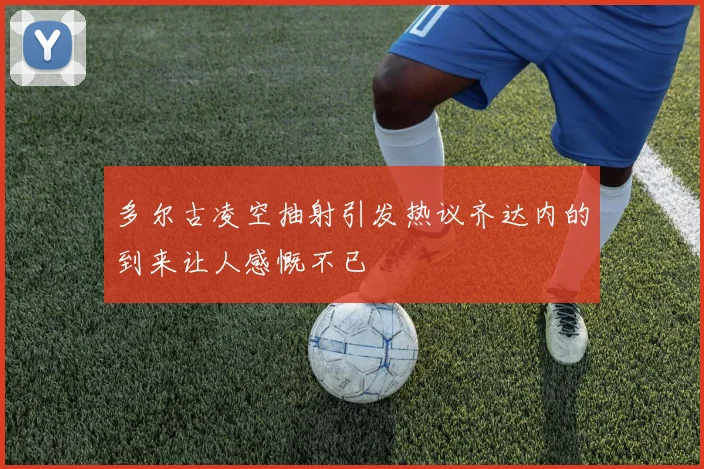 多尔古凌空抽射引发热议齐达内的到来让人感慨不已