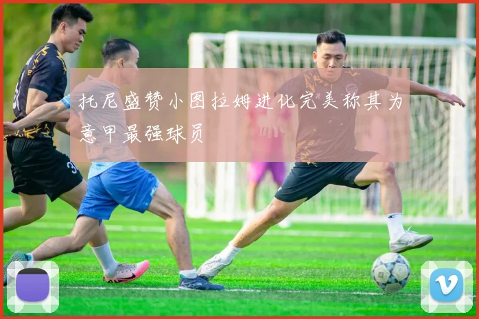 托尼盛赞小图拉姆进化完美称其为意甲最强球员