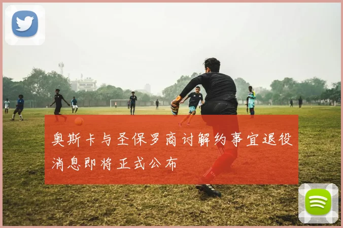 奥斯卡与圣保罗商讨解约事宜退役消息即将正式公布