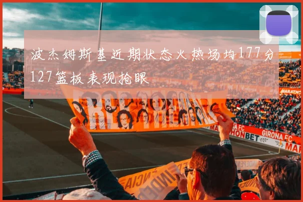 波杰姆斯基近期状态火热场均177分127篮板表现抢眼
