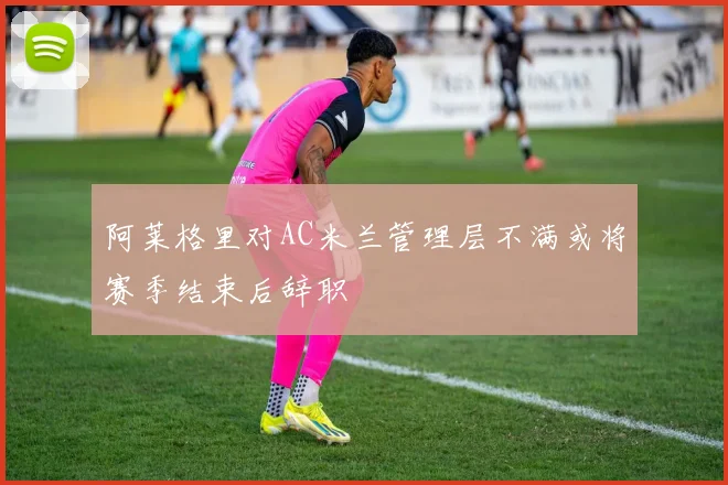 阿莱格里对AC米兰管理层不满或将赛季结束后辞职