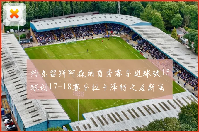 约克雷斯阿森纳首秀赛季进球破15球创17-18赛季拉卡泽特之后新高