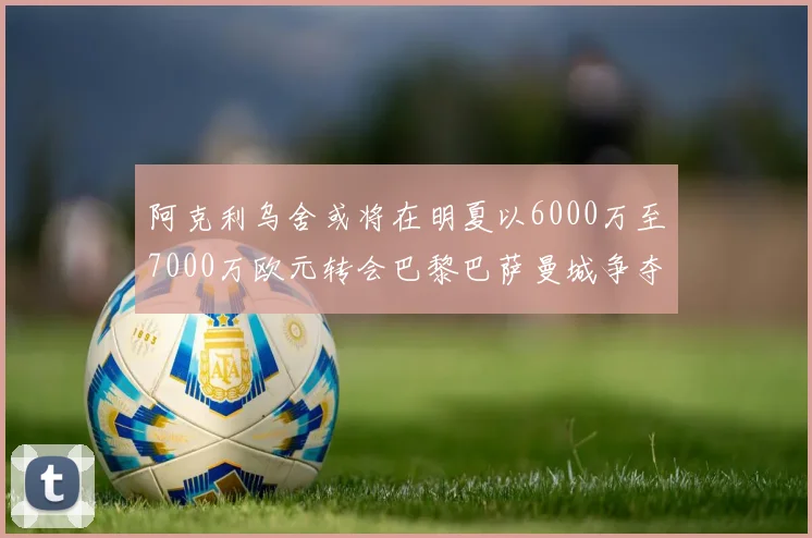 阿克利乌舍或将在明夏以6000万至7000万欧元转会巴黎巴萨曼城争夺战升级