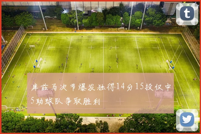 库兹马次节爆发独得14分15投仅中5助球队争取胜利
