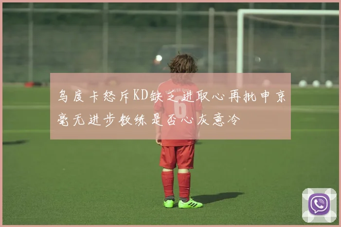 乌度卡怒斥KD缺乏进取心再批申京毫无进步教练是否心灰意冷