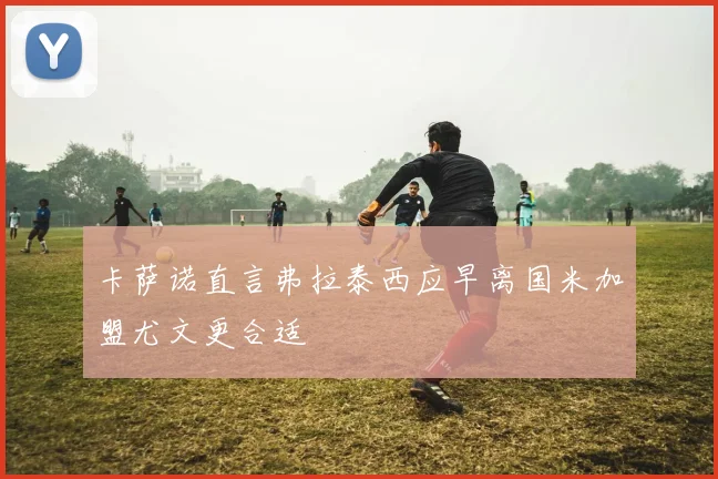 卡萨诺直言弗拉泰西应早离国米加盟尤文更合适