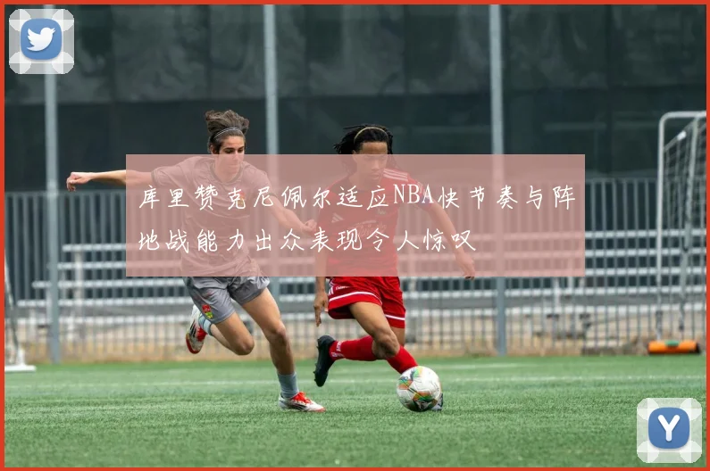库里赞克尼佩尔适应NBA快节奏与阵地战能力出众表现令人惊叹
