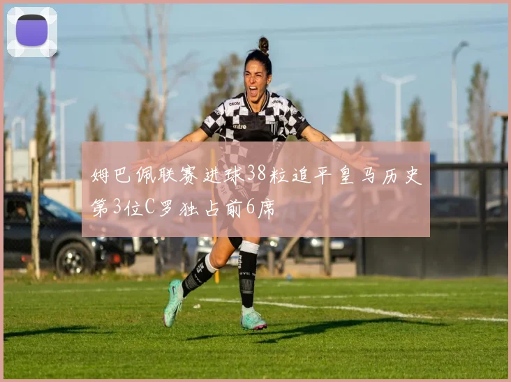 姆巴佩联赛进球38粒追平皇马历史第3位C罗独占前6席