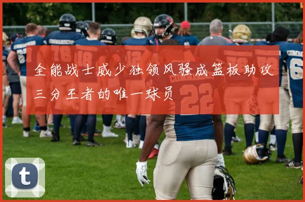全能战士威少独领风骚成篮板助攻三分王者的唯一球员