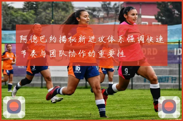 阿德巴约揭秘新进攻体系强调快速节奏与团队协作的重要性
