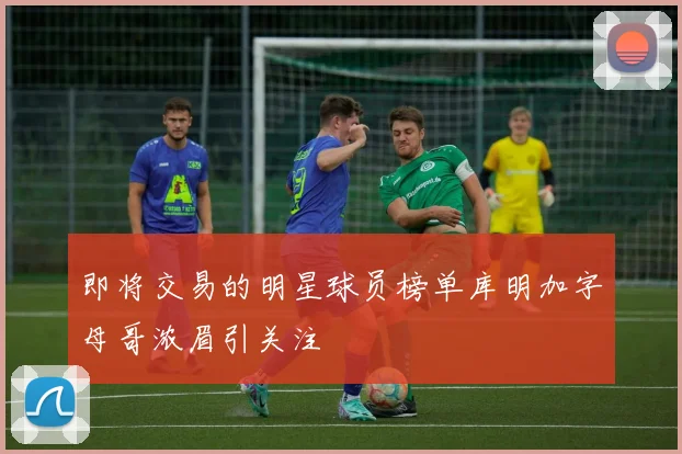 即将交易的明星球员榜单库明加字母哥浓眉引关注