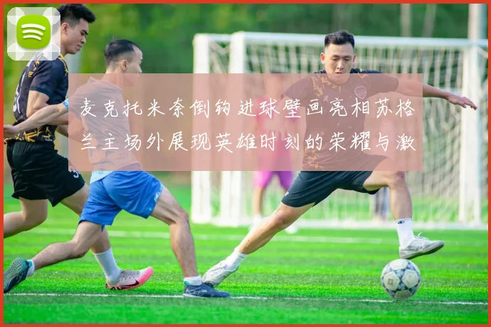 麦克托米奈倒钩进球壁画亮相苏格兰主场外展现英雄时刻的荣耀与激情