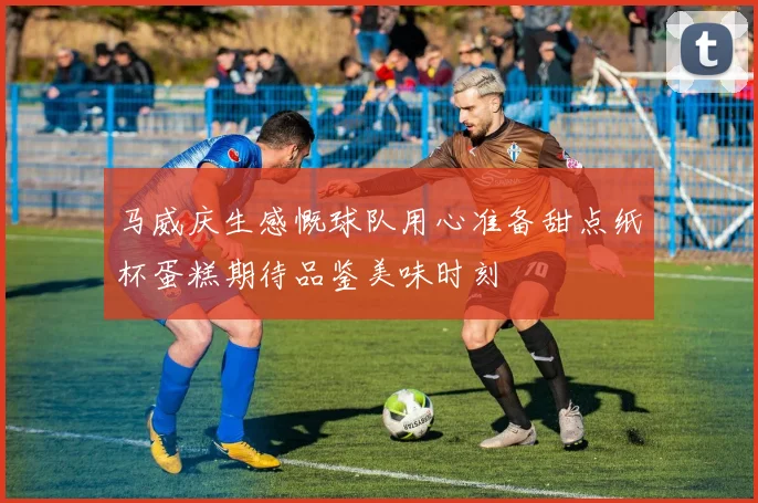 马威庆生感慨球队用心准备甜点纸杯蛋糕期待品鉴美味时刻